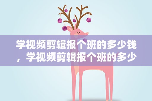 学视频剪辑报个班的多少钱，学视频剪辑报个班的多少钱一个月