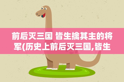 前后灭三国 皆生擒其主的将军(历史上前后灭三国,皆生擒其主的将军是谁)