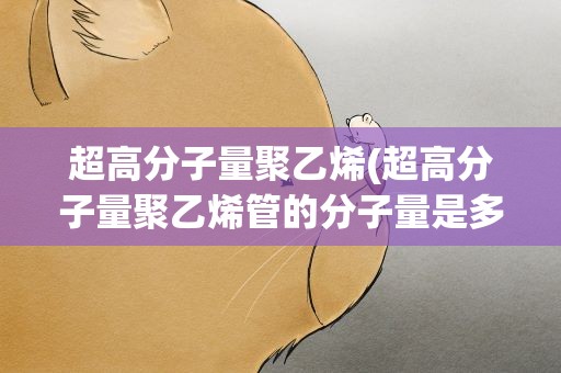 超高分子量聚乙烯(超高分子量聚乙烯管的分子量是多少)
