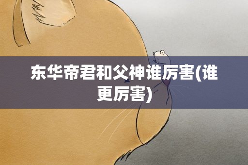 东华帝君和父神谁厉害(谁更厉害)