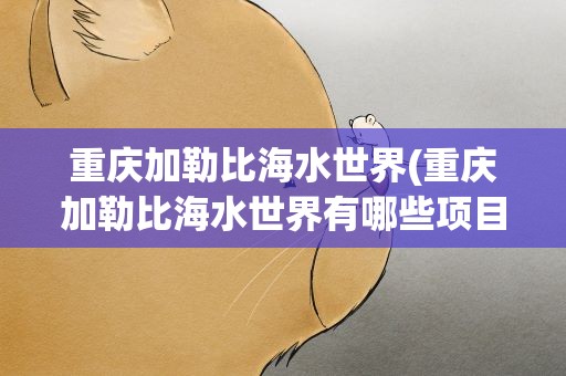 重庆加勒比海水世界(重庆加勒比海水世界有哪些项目)