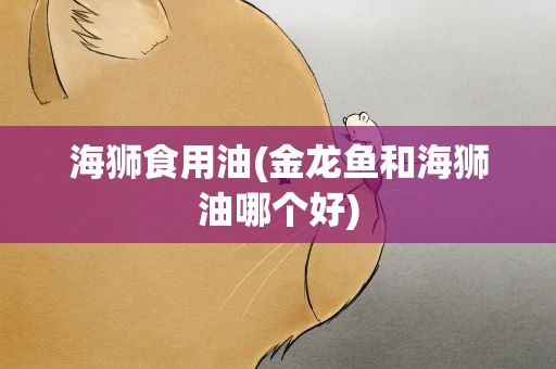 海狮食用油(金龙鱼和海狮油哪个好)