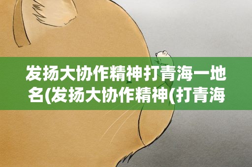 发扬大协作精神打青海一地名(发扬大协作精神(打青海一地名))