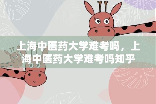上海中医药大学难考吗，上海中医药大学难考吗知乎