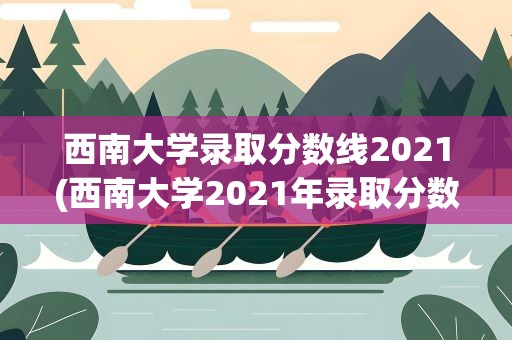 西南大学录取分数线2021(西南大学2021年录取分数线是多少)