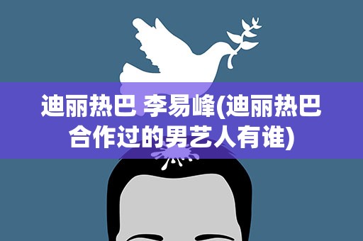 迪丽热巴 李易峰(迪丽热巴合作过的男艺人有谁)