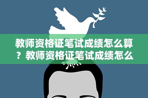 教师资格证笔试成绩怎么算？教师资格证笔试成绩怎么算的