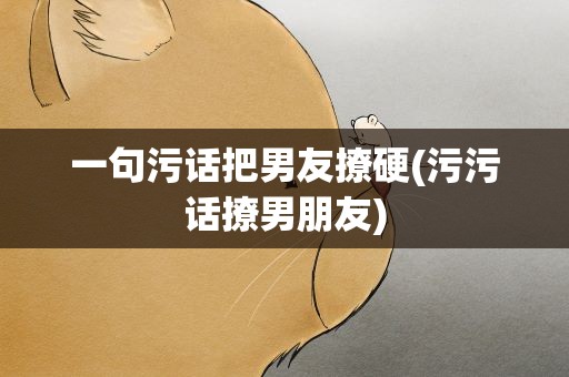 一句污话把男友撩硬(污污话撩男朋友)