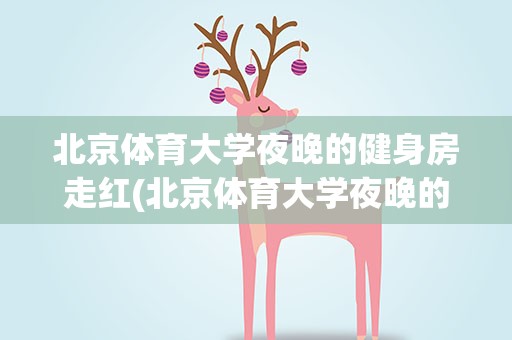 北京体育大学夜晚的健身房走红(北京体育大学夜晚的健身房走红 究竟怎么回事)