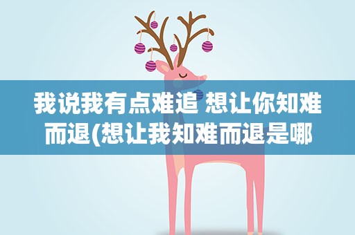 我说我有点难追 想让你知难而退(想让我知难而退是哪首歌的歌词)