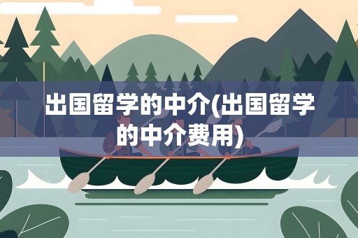 出国留学的中介(出国留学的中介费用)