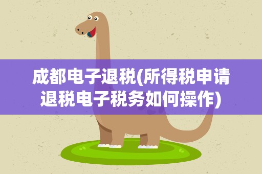 成都电子退税(所得税申请退税电子税务如何操作)