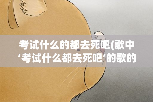 考试什么的都去死吧(歌中‘考试什么都去死吧’的歌的歌名是什么)
