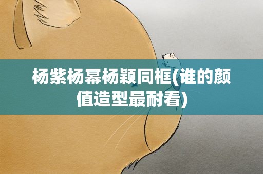 杨紫杨幂杨颖同框(谁的颜值造型最耐看)
