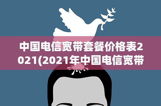 中国电信宽带套餐价格表2021(2021年中国电信宽带套餐价格表电信最新资费流量套餐一览表)