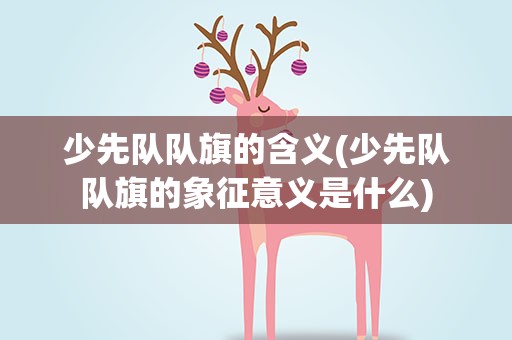 少先队队旗的含义(少先队队旗的象征意义是什么)