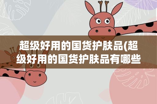 超级好用的国货护肤品(超级好用的国货护肤品有哪些)