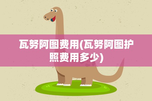 瓦努阿图费用(瓦努阿图护照费用多少)