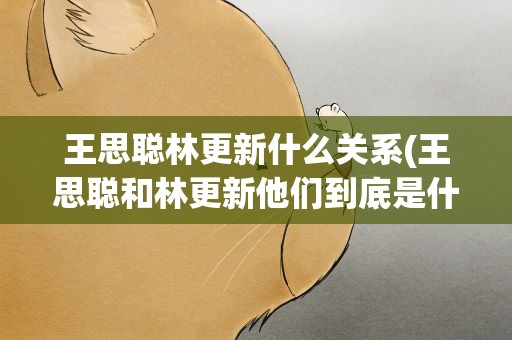 王思聪林更新什么关系(王思聪和林更新他们到底是什么关系)