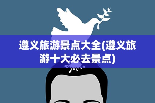 遵义旅游景点大全(遵义旅游十大必去景点)