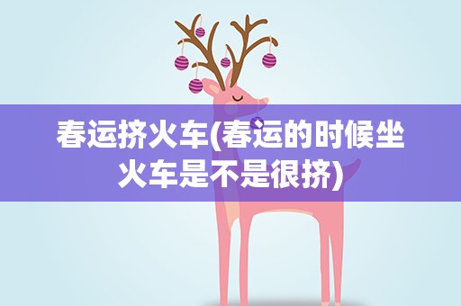 春运挤火车(春运的时候坐火车是不是很挤)