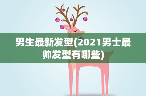 男生最新发型(2021男士最帅发型有哪些)