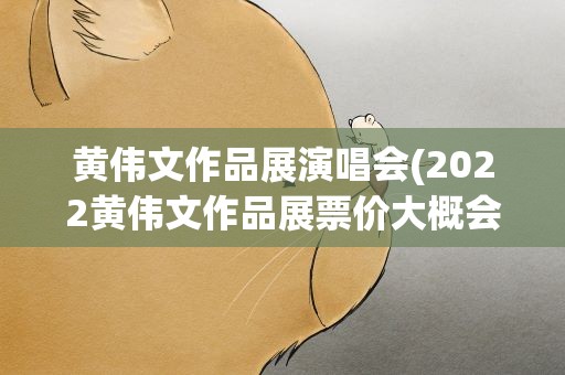 黄伟文作品展演唱会(2022黄伟文作品展票价大概会多少)