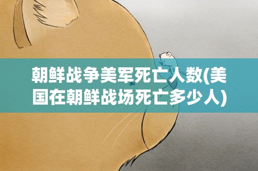 朝鲜战争美军死亡人数(美国在朝鲜战场死亡多少人)