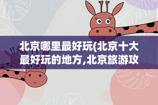 北京哪里最好玩(北京十大最好玩的地方,北京旅游攻略必去景点)