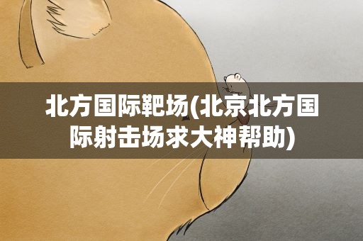 北方国际靶场(北京北方国际射击场求大神帮助)