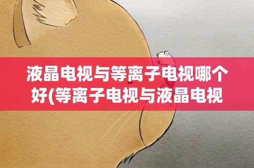 液晶电视与等离子电视哪个好(等离子电视与液晶电视究竟哪个好)