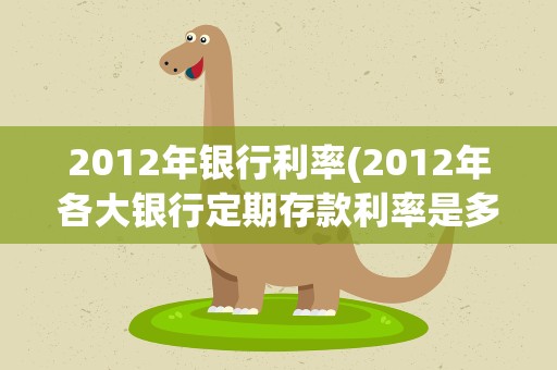 2012年银行利率(2012年各大银行定期存款利率是多少)