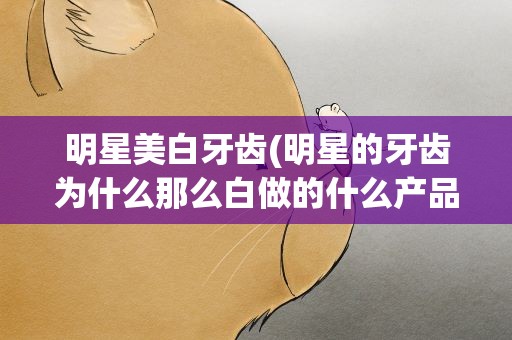 明星美白牙齿(明星的牙齿为什么那么白做的什么产品啊)