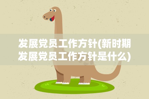 发展党员工作方针(新时期发展党员工作方针是什么)