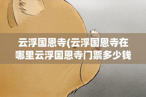 云浮国恩寺(云浮国恩寺在哪里云浮国恩寺门票多少钱云浮国恩寺好玩吗)