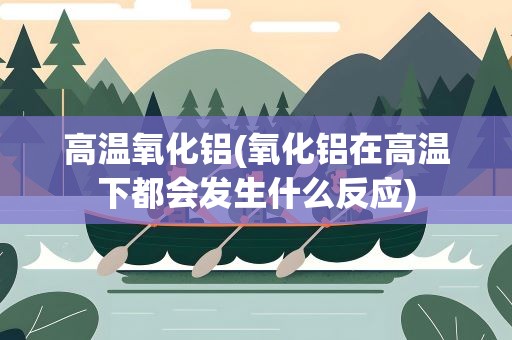 高温氧化铝(氧化铝在高温下都会发生什么反应)