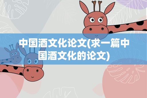 中国酒文化论文(求一篇中国酒文化的论文)
