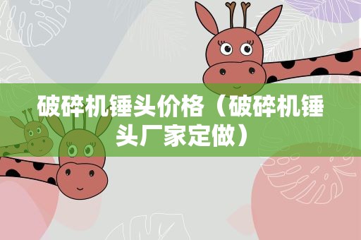 破碎机锤头价格（破碎机锤头厂家定做）