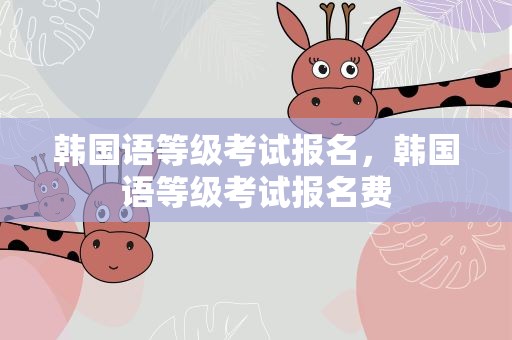 韩国语等级考试报名，韩国语等级考试报名费