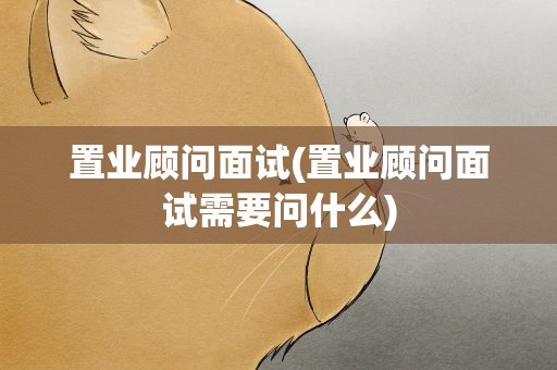 置业顾问面试(置业顾问面试需要问什么)