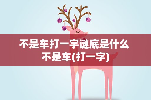 不是车打一字谜底是什么 不是车(打一字)