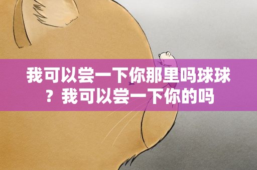 我可以尝一下你那里吗球球？我可以尝一下你的吗