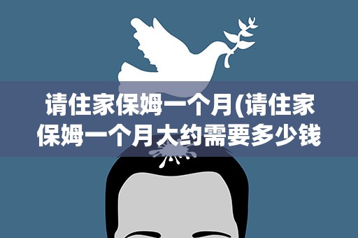 请住家保姆一个月(请住家保姆一个月大约需要多少钱)