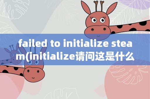 failed to initialize steam(initialize请问这是什么问题导致的)