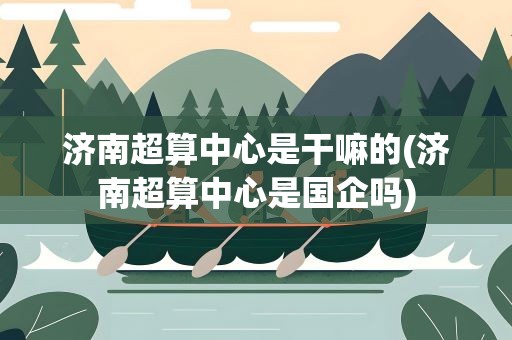 济南超算中心是干嘛的(济南超算中心是国企吗)