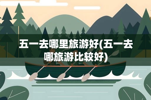 五一去哪里旅游好(五一去哪旅游比较好)