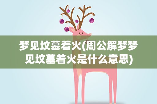 梦见坟墓着火(周公解梦梦见坟墓着火是什么意思)