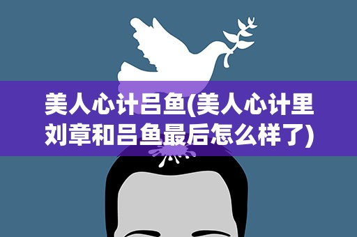 美人心计吕鱼(美人心计里刘章和吕鱼最后怎么样了)