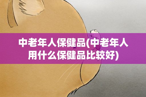 中老年人保健品(中老年人用什么保健品比较好)