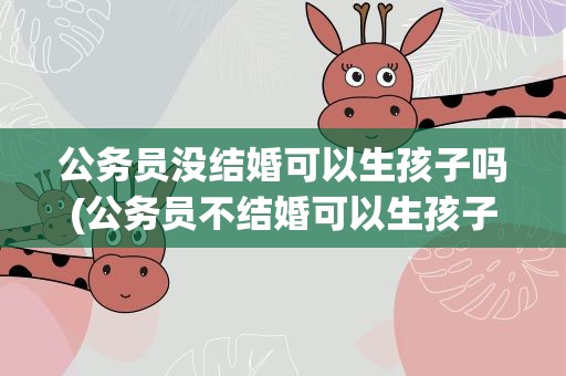 公务员没结婚可以生孩子吗(公务员不结婚可以生孩子吗)